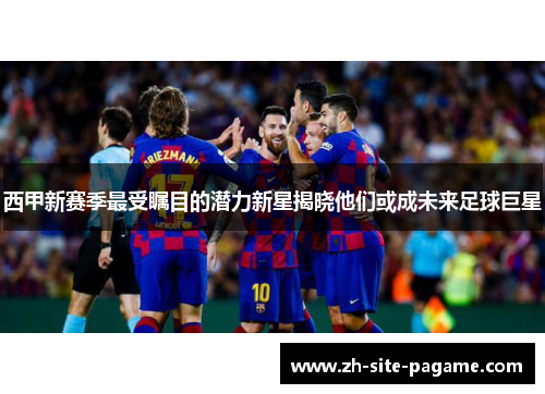 西甲新赛季最受瞩目的潜力新星揭晓他们或成未来足球巨星 西甲新赛季最受瞩目的潜力新星揭晓他们或成未来足球巨星