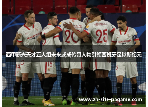 西甲新兴天才五人组未来或成传奇人物引领西班牙足球新纪元