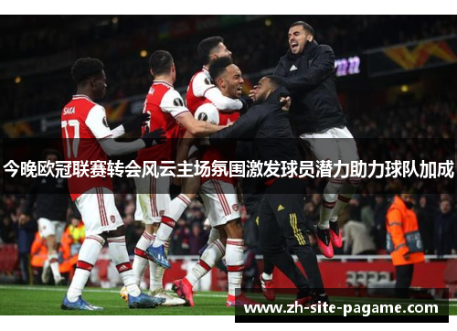 今晚欧冠联赛转会风云主场氛围激发球员潜力助力球队加成