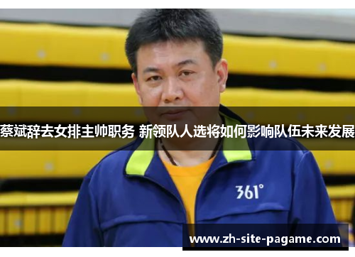 蔡斌辞去女排主帅职务 新领队人选将如何影响队伍未来发展