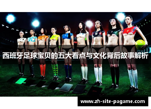 西班牙足球宝贝的五大看点与文化背后故事解析