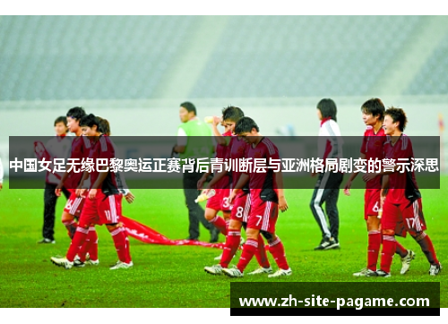 中国女足无缘巴黎奥运正赛背后青训断层与亚洲格局剧变的警示深思
