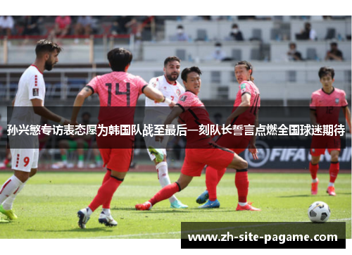 孙兴慜专访表态愿为韩国队战至最后一刻队长誓言点燃全国球迷期待