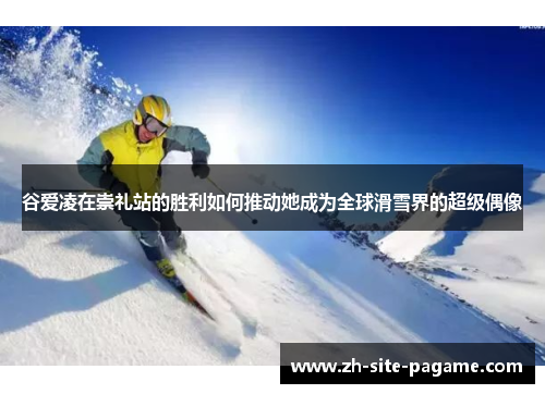 谷爱凌在崇礼站的胜利如何推动她成为全球滑雪界的超级偶像