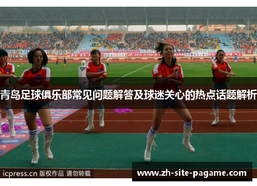 青岛足球俱乐部常见问题解答及球迷关心的热点话题解析 青岛足球俱乐部常见问题解答及球迷关心的热点话题解析